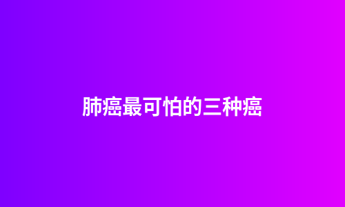 肺癌最可怕的三种癌