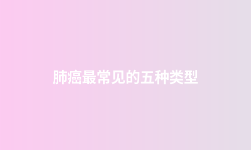 肺癌最常见的五种类型