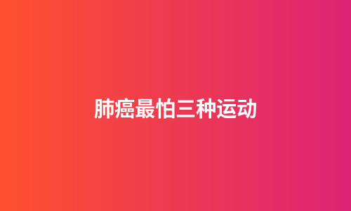 肺癌最怕三种运动