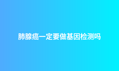 肺腺癌一定要做基因检测吗