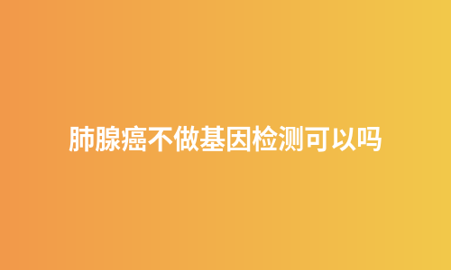 肺腺癌不做基因检测可以吗
