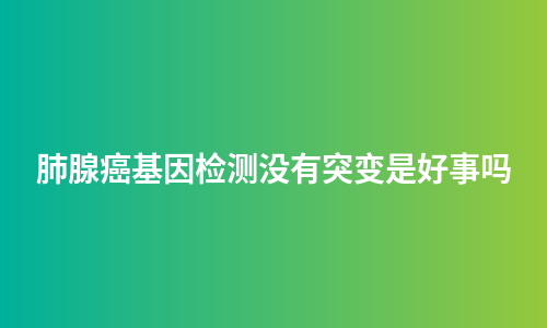 肺腺癌基因检测没有突变是好事吗