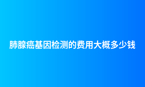 肺腺癌基因检测的费用大概多少钱