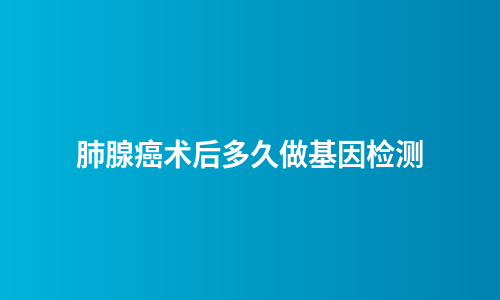 肺腺癌术后多久做基因检测