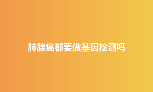 肺腺癌都要做基因检测吗