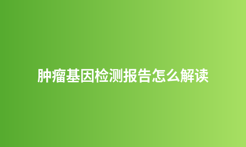 肿瘤基因检测报告怎么解读