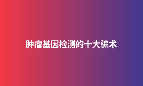 肿瘤基因检测的十大骗术