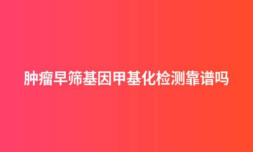 肿瘤早筛基因甲基化检测靠谱吗