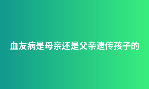 血友病是母亲还是父亲遗传孩子的