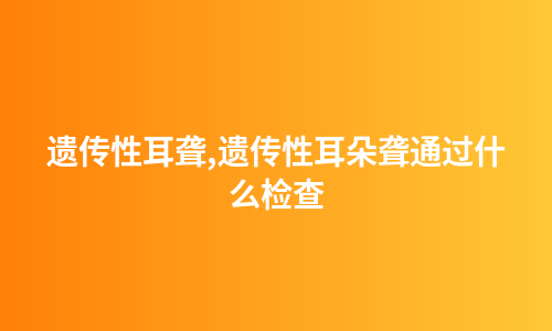 遗传性耳聋,遗传性耳朵聋通过什么检查