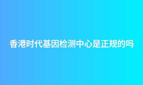 香港时代基因检测中心是正规的吗