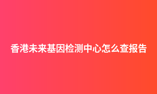 香港未来基因检测中心怎么查报告