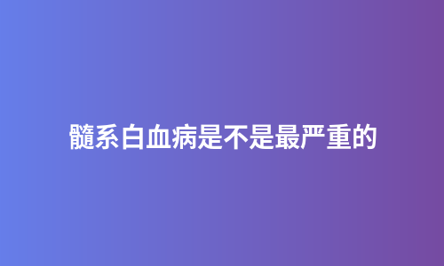 髓系白血病是不是最严重的