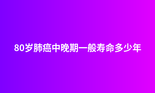 80岁肺癌中晚期一般寿命多少年