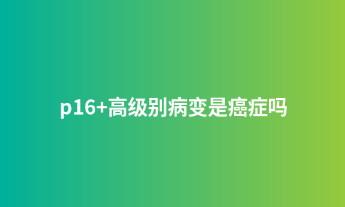 p16+高级别病变是癌症吗